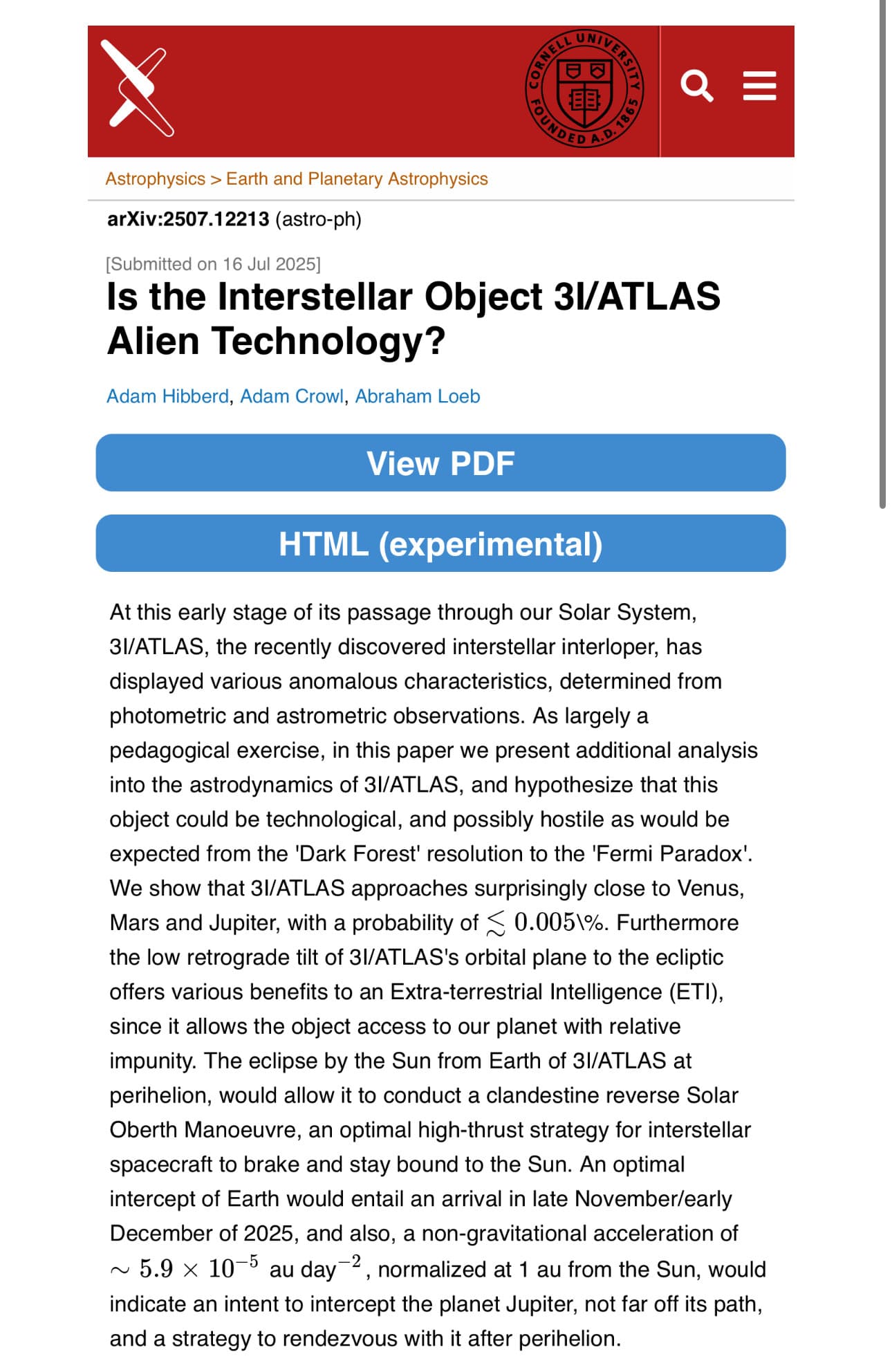 Abstract from new paper that features Avi Loeb as an author: 
At this early stage of its passage through our Solar System, 3I/ATLAS, the recently discovered interstellar interloper, has displayed various anomalous characteristics, determined from photometric and astrometric observations. As largely a pedagogical exercise, in this paper we present additional analysis into the astrodynamics of 3I/ATLAS, and hypothesize that this object could be technological, and possibly hostile as would be expected from the 'Dark Forest' resolution to the 'Fermi Paradox'. We show that 3I/ATLAS approaches surprisingly close to Venus, Mars and Jupiter, with a probability of ≲0.005\%. Furthermore the low retrograde tilt of 3I/ATLAS's orbital plane to the ecliptic offers various benefits to an Extra-terrestrial Intelligence (ETI), since it allows the object access to our planet with relative impunity. The eclipse by the Sun from Earth of 3I/ATLAS at perihelion, would allow it to conduct a clandestine reverse Solar Oberth Manoeuvre, an optimal high-thrust strategy for interstellar spacecraft to brake and stay bound to the Sun. An optimal intercept of Earth would entail an arrival in late November/early December of 2025, and also, a non-gravitational acceleration of ∼5.9×10−5 au day−2, normalized at 1 au from the Sun, would indicate an intent to intercept the planet Jupiter, not far off its path, and a strategy to rendezvous with it after perihelion.
